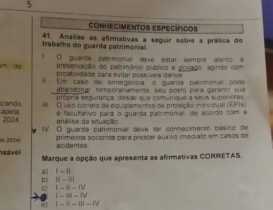 m de
izando
apela
2024
le 2024)
sável
ESPECIFICOS
41. Analise as afirmativas a seguir sobre a prática do
trabalho do guarda patrimonial.
1. guarda patrimonial deve estar sempre atento à
preservação do patrimônio público e privado, agindo com
proatividade para evitar possiveis danos
II. Em caso de emergência, 0 guarda patrimonial pode
abandonar , temporariame nte, seu posto para garantir sua
própria segurança desde que comunique a seus superiores
III. O uso correto de equipamentos de proteção individual (EPIs)
é facultativo para o guarda patrimonial de acordo com a
análise da situação.
IV . O guarda patrimonial deve ter conhecimento básico de
primeiros socorros para prestar auxilio imediato em casos de
acidentes
Marque a opção que apresenta as afirmativas CORRETAS.
a) vert -1vert 
b) II - III
C) 1-11-1V
(C) 1-11 -
e) 1- II-III