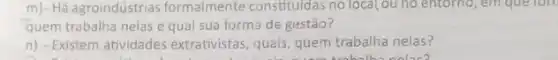 m)- Há agroindústrias formalmente constituldas no local,ou no entorno, em que lon
quem trabalha nelas e qual sua forma de gestão?
n) - Existem atividades extrativistas, quais, quem trabalha nelas?
nolac?