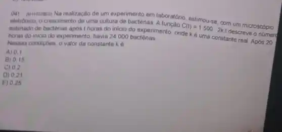 (M) (Mriozzocs) Na realização de um experimento em laboratório, estimou-se com um microscópio
eletrónico, o crescimento de uma cultura de bactérias. A função
C(t)=1500
2kt descreve o númerd
estimado de bacterias apos t horas do inicio do experimento onde ké uma constante real. Após 20 horas do inicio do experimento, havia 24000 bactérias.
Nessas condiçóes, o valor da constante k 6
A) 0.1
B) 0.15
C) 0.2
D) 0,2
E) 0,25