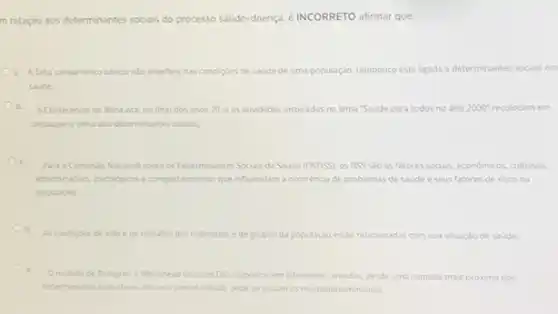 m relação aos determinantes sociais do processo saúde doença, éINCORRETO afirmar que:
a. Afata saneamento busico nJo interfere nas condiçoes de saude de uma população, tampouco estaligada a determinantes sociais em
saude
Ob. A Conferencia de Alma-Ata, no final dos anos 70 e as atividades inspiradas no lema 'Saúde para todos no ano 2000^circ  recolocam em
destague otema dos determinantes socials
Oc
Para a Comissio Nacional sobre os Determinantes Socials da Saude (CNDSS), os DSS slo os fatores sociais.economicos, culturais.
(temicosfracusis psicologics ecomportamentals que influenciam a ocorréncia de problemas de saude e seus fatores de riscona
populaçǎo:
d.
As condicies de vida e de trabalho dos individuos e de grupos da população estão relacionadas com sua situação de saude;
e
Omodelo de Dahigren e Whitehead inclui os DSS dispostos em diferentes camadas, desde uma camada mais próxima dos
determinantes individuals ate uma camada distak onde se situam os macrodeterminantes.