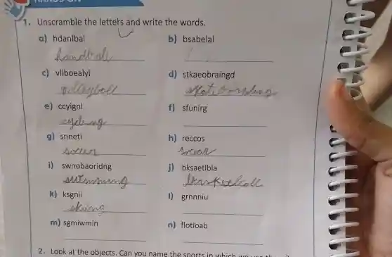 m) sgmiwmin
__
1. Unscramble the letters and write the words.
a) hdanlbal
b) bsabelal
__
__
c) vllboealyl
d)stkaeobraingd
__
__
e) ccyignl
f) sfunirg
__
__
g) snneti
h) reccos
__
__
i) swnobaoridng
bksaetlbla
__
__
k) ksgnii
I) grnniu
__
__
n) flotloab
__
2. Look at the objects. Can you name the sports in which