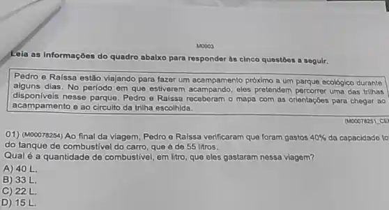 M0003
Lola as informações do quadro abalxo para respondor às cinco questoos a soguir.
Pedro e Raissa estão viajando para fazer um acampamento próximo a um parque ecológico durante
alguns dias. No período em que estiverem eles pretendem percorrer uma das trilhas
disponlveis nesse parque Pedro e Raissa receberam o mapa com as orientaçóes para chegar ao
acampamento e ao circuito da trilha escolhida.
(M00078251 CE
01) (M00078254) Ao final da viagem, Pedro e Raissa verificaram que foram gastos 40%  da capacidade to
do tanque de combustivel do carro, que é de 55 litros.
Qual é a quantidade de combustivel, em litro que eles gastaram nessa viagem?
A) 40 L.
B) 33 L.
C) 22L.
D) 15 L.