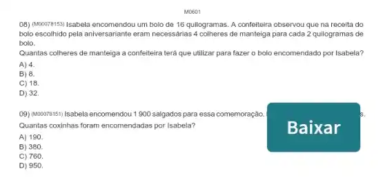 M0601
(08) (MODO281591/sabela encomendou um bolo de 16 quilogramas. A confeiteira observou que na receita do
bolo escolhido pela aniversariante eram necessárias 4 colheres de manteiga para cada 2 quilogramas de
bolo.
Quantas colheres de manteiga a confeiteira terá que utilizar para fazer o bolo encomendado por Isabela?
A) 4.
B) 8.
C) 18.
D) 32.
09) (woor815111sabela encomendou 1900 salgados para essa comemoração.
Quantas coxinhas foram encomendadas por Isabela?
A) 190.
B) 380.
C) 760.
D) 950.