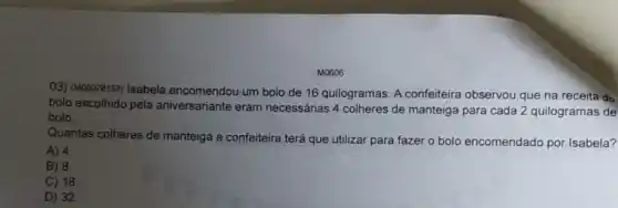 M0606
03) (M00078153) Isabela encomendou um bolo de 16 quilogramas. A confeiteira observou que na receita do
bolo escolhido pela aniversariante eram necessárias 4 colheres de manteiga para cada 2 quilogramas de
bolo.
Quantas colheres de manteiga a confeiteira terá que utilizar para fazer o bolo encomendado por Isabela?
A) 4.
B) 8.
C) 18.
D) 32