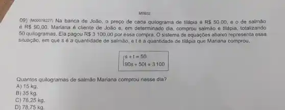 M0802
09) (M00078227) Na banca de João, o preço de cada quilograma de tilápia é R 50,00 e o de salmão
é R 90,00 Mariana é cliente de João e, em determinado dia, comprou salmão e tilápia, totalizando
50 quilogramas. Ela pagou R 3100,00 por essa compra. O sistema de equações abaixo representa essa
situação, em que s é a quantidade de salmão, e té a quantidade de tilápia que Mariana comprou.
 ) s+t=50 90s+50t=3100 
Quantos quilogramas de salmão Mariana comprou nesse dia?
A) 15 kg.
B) 35 kg.
C) 76,25 kg.
D) 78,75 kg.