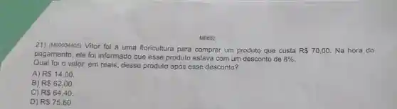 M0802
21) (M00034405) Vitor foi a uma floricultura para comprar um produto que custa R 70,00 Na hora do
pagamento, ele foi informado que esse produto estava com um desconto de 8% 
Qual foi o valor em reais, desse produto após esse desconto?
A) R 14,00.
B) R 62,00.
C) R 64,40.
D) R 75,60.