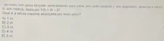 (M113785) Um peso lançado verticalmente para cima, em cada instante t, em segundos, alcança a alture
h, em metros, dada por h(t)=4t-2t^2
Qual é a altura máxima alcançada por esse peso?
A) 1 m
B) 2 m
C) 3 m
D) 4 m
E) 5 m