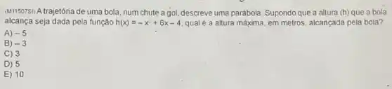 (M11507S) A trajetória de uma bola, num chute a gol, descreve uma parábola. Supondo que a altura (h) que a bola
alcança seja dada pela função h(x)=-x^2+6x-4 qual é a altura máxima, em metros, alcançada pela bola?
A) -5
B) -3
C) 3
D) 5
E) 10