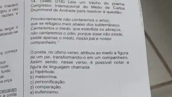 macaco
gou a vez
razōes e
largar o
atirando-se
a começa
oca.
wore.
fundo.
as.
a onça.
rancaram
a corda
Congresso Internacional do Medo de Carlos
um trecho do poema
Drummond de Andrade para resolver à questão:
Provisoriamente não cantaremos o amor,
que se refugiou mais abaixo dos subterrâneos.
Cantaremos o medo, que esteriliza os abraços,
não cantaremos o ódio porque esse não existe,
existe apenas o medo, nosso pai e nosso
companheiro."
poeta, no último verso , atribuiu ao medo a figura
de um pai, transform ando-o em um companheiro.
Assim sendo, nesse verso , é possivel notar a
figura de linguagem chamada
a) hipérbole.
b) metonimia.
c) personificação.
d) comparação.
e) eufemismo.