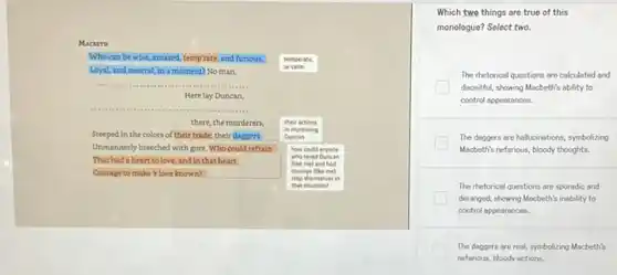 Macarn
Who can be wise, amazed temp'rate, and furious, temperate.
Loyal, and neutral, in a moment? No man.	or calm
__
Herelay Duncan,
__
there, the murderers,
in murdering
their actions
Steeped in the colors of their trade, their daggers Duncan
Unmannerly breeched with gore Who could refrain how could anyone
That had a heart to love, and in that heart
(Like me) and had
who loved Duncan
Courage to make's love known?
stop themselves in
courage (like me)
that situation?
Which two things are true of this
monologue? Select two.
The rhetorical questions are calculated and
deceitful, showing Macbeth's ability to
control oppearances.
The doggers are hollucinations symbolizing
Macbeth's neffrious, bloody thoughts
The rhetorical questions are sporadic and
deranged, showing Macbeth's inability to
control appearances.
The daggers are real symbolizing Macbeth's
neforious, bloody actions.