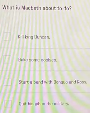 What is Macbeth about to do?
Kill king Duncan.
Bake some cookies.
Start a band with Banquo and Ross.
Quit his job in the military.