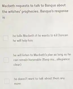 Macbeth requests to talk to Banquo about
the witches' prophecies. Banquo's response
is
he tells Macbeth if he wants to kill Duncan
he will help him
he will listen to Macbeth's plan as long as he
can remain honorable (Keep my...allegiance
clear)
he doesn't want to talk about them any
more