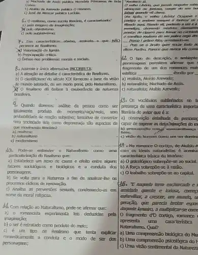 a) Machado the Aord the bo
Cubars:
b) Ahakso de Areworlo publica O Homern.
publica Luckita.
6. Oreaterma, armo
Dr poto
C) peto subjellvismos:
assinala a que-NāO
pertence 20 Roolisma:
(1) Valorização da Igrela.
b) Preoapação critica.
c) Enfise nos problemas morais e socials.
84 Assinale a única allemativa JNCORRETA:
a) A etenção 20 detathe é caraderistion do Reelisma,
b) O dentificismo' do século XIX fomeceu a base da visao
do mundo adotada, de um modo geral, pelo Naturalismo.
(1) 0 Reaferno dá ênfase a exuberânda da naturea
brasileira.
4. Quando dizemosi andilse da DESOA como ser
totalmente produto de momento/reca/melo, sem
probabilidace de reação subjective:tentativa de consertar
tima sociectade tida como degenerada são aspectos de
que movimosto literino?
a) reallsmo
b)naturalismo
c) modernismo
10. Pode-se entender o Naturalsmo como uma
particulartarção db Realismo que:
a) Estabelece um nexo de causa e efeito entre alguns
fatores sociologicas e biologicos e a conduta das
personagens.
b) Se volta para a Natureza a fim de analisar-the os
processos ofdicos de renovação.
c) Analisa as perversies sexua's, condenando-25 em
nome da moral raligiosa.
discom relação ao Naturalismo, pode-se affrmar que:
a)o romancista experimenta lels deduzidas peta
(maginação;
b) o seré retralado como produto do meio;
c) é um tipo de Realismo que tenta explicar
romanticamente a conduta e o modo de ser dos
personagens;
do smu bu
quantity vil change.
contige e andwa sempre a farkair as
filando and, ritando all pedindo a ume .
clemane
pontas de cigamo para fimar no cachint
can police cago dex
__
__ Pass a bruto quer socar tudo ac
disse Aurfira. Airece que nunci viti comit
(2) 0 tipo de descrição, o amblente
personagers permilem afimar que
fragmento de um dos romenoes mas
estética	esoilo por
a) realista, Aluisio Azevedo;
b) naturalista; Machadode Assis
c) naturalistar; Nukio Azzvedo;
13. Os vocabulos sublinledos no
presenga de uma Graderistica importa
berdria do autor que éa:
a) obseneggo detailrada,da personal
capaz de superaras delahtinagies do m
b) preocupertio comp
fatos.
c) visto do homem como um ser domine
149-No romance 0-cortign de-Aluislo A
com os Ideals naturalistas é acentu
Graderistita básica da história:
a) Opsicológico sobrepties e ao social.
b) A forga sobrepos -sed razao.
c) O trabalho sobrepoe -se ao capital.
e
unidede quente e locks comea
esfervilitar, a crescer, um mando, in
gereça, gize pareca brotar espon
dequele lamaio, a multiplierse com
fragmento' d'O cortign romance
apresenta uma caratenstica
a) Ura compreensão biolágica do Mar
b) Uma compreençso psicológica do t
c) U-na visão sentimental da Natureze