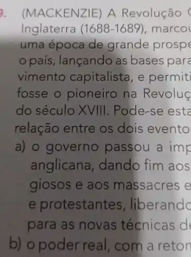 (MACK ENZIE ) A Revolução
lng laterra (1688-1689) , marcol
uma epoc a de g rande prospe
país , Ian cando as bas e spara
vim ento cap italista,e pe rmiti
fosse ne iro na Re volus
do século VIII. Pode-s e esta
ao en tre os dois ev ento
a) 0 g over no pas sou a imp
anglic an a, dando fim ao S
giosos e aos mass acre se
e protest ante s. libe rand c
para as nova s téc nicas d
b) o pod er re aI, com a reto n