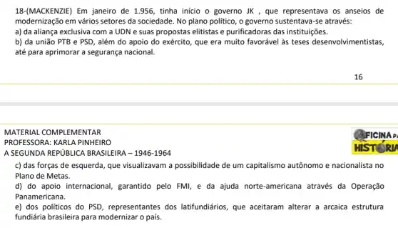 MACKENZIE) Em janeiro de 1.956, tinha início o governo JK , que representava os anseios de
modernização em vários setores da sociedade. No plano politico, o governo sustentava-se através:
a) da aliança exclusiva I com a UDN e suas propostas elitistas e purificadoras das instituições.
b) da união PTB e PSD, além do apoio do exército, que era muito favorável às teses desenvolvimentistas,
até para aprimorar a segurança nacional.
MATERIAL COMPLEMENTAR
PROFESSORA: KARL A PINHEIRO
A SEGUNDA REPUBLICA BRASILEIRA - 1946-1964
c) das forças de esquerda, que visualizavam a possibilidade de um capitalismo autônomo e nacionalista no
Plano de Metas.
d) do apoio internacional , garantido pelo FMI, e da ajuda norte-americana através da Operação
Panamericana.
e) dos políticos do PSD, representantes dos latifundiários, que aceitaram alterar a arcaica estrutura
fundiária brasileira para modernizar o país.