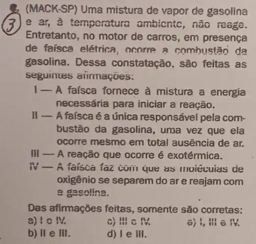 (MACKSP) Uma mistura de vapor de gasolina
3 e ar, a temporatura ambiontc, não reage.
Entretanto, no motor de carros, em presença
de faísca elétrica , ocorre a combul stảo da
gasolina. Dessa constatação, são feitas as
seguintes aiirmaçoes:
1- A faísca fornece à mistura a energia
necessária para iniciar a reação.
II - A faisca é a única responsável pela com-
bustão da gasolina , uma vez que ela
ocorre mesmo em total ausência de ar.
III __ A reação que ocorre é exotérmica.
iv __ A faisca faz comi que as moiécuias de
oxigênio se separem do are reajam com
a gasolina.
Das afirmações feitas , somente são corretas:
a) (1)/(3)
c) a c M
,
b) H e III
d) I e III.