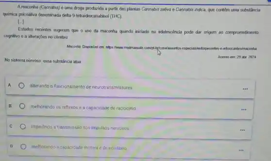 A maconha (Cannabis) é uma droga produzida a partir das plantas Cannabis sativa e Cannabis indica, que contêm uma substância
química psicoativa denominada delta -9-tetraidrocanabinol (THC)
()
Estudos recentes sugerem que o uso da maconha quando iniciado na adolescência pode dar origem ao comprometimento
cognitivo e a alterações no cérebro.
Maconha. Disponivel em https://www.msdmanuals.com/	entorpecentes es-e-intoxicantes/maconha com/pt-b(casa/assuntos
No sistema nervoso, essa substância atua
A
alterando o funcionamento de neurotransmissores.
melhorando os reflexose a capacidade de raciocinio.
impedindo a transmissão dos impulsos nervosos.
melhorando a capacidade motora e de equilibrio.
...
...