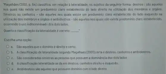 "Magalhāes (2001, p. 84 classifica, em relação à lateralidade, os sujeitos da seguinte forma: destros : são aqueles
nos quais nào existe um predominio claro estabelecido do lado direito na utilização dos membros e órgãos.
Sinistros ou canhotos - sào aqueles nos quais existe um predominio claro estabelecido do lado esquerdo na
utilização dos membros e órgãos e ambidestros - são aqueles nos quais não existe predominio claro estabelecido,
ocorrendo o uso indiscriminado dos dois lados.
Quanto a classificação da lateralidade é correto: __
Escolha uma opção:
a. Sào aqueles que o dominio é direito e certo.
b. A classificação de lateralidade segundo Magalhaes (2001) certaé destros, canhotos e ambidestros.
c. São consideradas sinistras as pessoas que possuem a dominância dos dois lados
d. A classificação lateralidade se da em destros, canhotos direito e esquerdo.
e. Ambidestros sào aqueles que possuem dominio com o lado direito