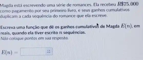 Magda está escrevendo uma série de romances. Ela recebeu R 75.000
como pagamento por seu primeiro livro, e seus ganhos cumulativos
duplicam a cada sequência do romance que ela escreve.
Escreva uma função que dê os ganhos cumulativos de Magda E(n) , em
reais, quando ela tiver escrito n sequências.
Não coloque pontos em sua resposta.
E(n)=