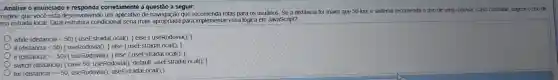 magine que você está desenvolvend um aplicativo de que rotas para os usuários. Se a distância for maior que 50 km o sistema recomenda o uso de uma rodovia.Caso contrário sugere o uso de
ma estrada local. Qual condicional seria mais apropriada para implementa r essa lógica em JavaScript?
while (distancia <50)f useEstrada Local(): ; else (useRodovia();
if (distancia <50)) else {useE EstradaLocal(); )
if (distancia >=50)f useRodovia(); I else useEstrada Local(): 3
switch (distancia)case 50 useRodovia(); default useEstrada Local(): 3
for (distancia =50 useRodovia()useEstradal _ocal(); )