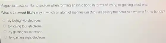 Magnesium acts similar to sodium when forming an ionic bond in terms of losing or gaining electrons.
What is the most likely way in which an atom of magnesium (Mg.will satisfy the octet rule when it forms bonds?
by losing two electrons
by losing four electrons
by gaining six electrons
by gaining eight electrons