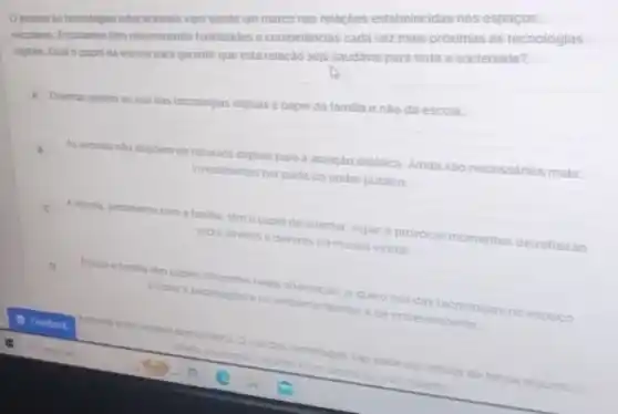 mahildades e competências cada vez mais proximas as tecnologias Orecesso is tecrologis educacional vem sendo um marco mas relacbes estabelecidasnes espacos
digtais. Qual o papel da esccla para garantir que esta relacao seja saudave para toda a sociedade?
A Orientar quanto aouso das tecnologias digitals e papel da familia e nào da escola.
As escotas nào dispoem de recursos digitais para a atuação didatica. Ainda sao necessarios mais
investimentos por parte do poder publico
A escrita, juntamente com a famila tem o papel de orientar, vigiar e provocar momentos de reflexǎo
sobre diretos e deveres no mundo virtual.
D
Escola e familia tem papers diferentes nesta crientacao ja cue ouso das tecnologias no espaco
escolar are pedagogico eno ambiente familiar de entretenimento
A.excola e um espaco democratico Ouse das tecnologias is nao pode ser tolhido de forma aiguma.