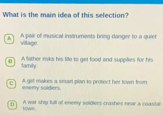 What is the main idea of this selection?
.
A
A pair of musical instruments bring danger to a quiet
village.
B 7 A father risks his life to get food and supplies for his
family.
C 7 A girl makes a smart plan to protect her town from
enemy soldiers.
D 7 A war ship full of enemy soldiers crashes near a coastal
town.