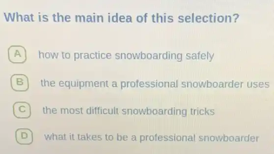 What is the main idea of this selection?
how to practice snowboarding safely
B 7 the equipment a professional snowboarder uses
C 7 the most difficult snowboarding tricks
D 7 what it takes to be a professional snowboarder