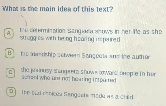 What is the main idea of this text?
A
the determination Sangeeta shows in her life as she A
struggles with being hearing impaired
B the friendship between Sangeeta and the author
C 7 the jealousy Sangeeta shows toward people in her
school who are not hearing impaired
D
the bad choices Sangeeta made as a child
D