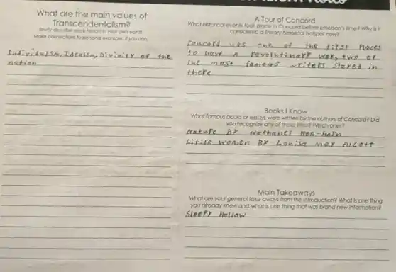 What are the main values of
Briefly describe each lenonth yourown words.
Transcendentalism?
Moke connections to penona examples if you can.
__
Ludividulsm,Idealsm
Tour of Concord
What historical events took place in	before Emerson's n's time?Why is it
considered a literary historical hotspot now?
__
Books I Know
What famous books or essays were written by the authors of Concord? Did
you recognize any of these fiftes? Which ones?
__
Main Takeaways
What are your general take aways from this introduction? What is one thing
you already knew and what is one thing that was brand new information?
__