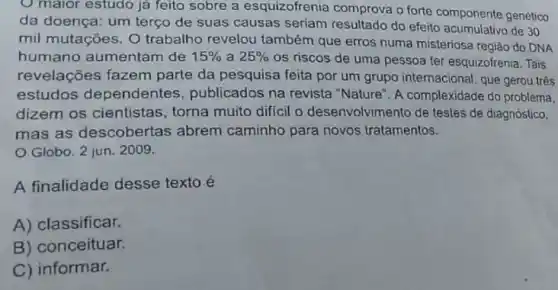 maior estudo ja feito sobre a esquizofrenia comprova o forte componente genético
da doença: um terço de suas causas seriam resultado do efeito acumulativo de 30
mil mutações. O trabalho revelou também que erros numa misteriosa região do DNA
humano aumentam de 15%  a 25% 
os riscos de uma pessoa ter esquizofrenia. Tais
revelações fazem parte da pesquisa feita por um grupo internacional , que gerou três
estudos dependentes publicados na revista "Nature". A complexidade do problema,
dizem os cientistas , torna muito diffcil o desenvolvimento de testes de diagnóstico,
mas as descobertas abrem caminho para novos tratamentos.
Globo. 2 jun 2009.
A finalidade desse texto é
A) classificar.
B) conceituar.
C) informar.