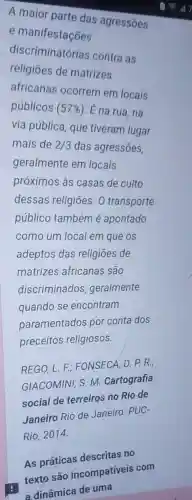 A maior parte das agressōes
e manifestações
discriminatórias contra as
religiōes de matrizes
africanas ocorrem em locais
públicos (57% ) É na rua, na
via pública, que tiveram lugar
mais de 2/3 das agressões,
geralmente em locais
próximos às casas de culto
dessas religiōes O transporte
público também é apontado
como um local em que os
adeptos das religiōes de
matrizes africanas são
discriminados geralmente
quando se encontram
paramentados por conta dos
preceitos religiosos.
REGO, L. F.: FONSECA, D. P. R.;
GIACOMINI, S. M Cartografia
social de terreiros no Rio de
Janeiro Rio de Janeiro: PUC-
Rio, 2014.
As práticas descritas no
texto são incompativeis com
a dinâmica de uma