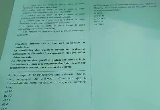 ) maior que na Terra, ja que A massa da caixa
diminuith c seu peso aumentará.
mnior que na Terra.ja que a massa da caixa
permanecera constante e seu peso aumentará.
c
permanecerá constante e seu peso diminuirá.
()
 menor que na Terra, já que a massa da caixa
c
diminuirá e seu peso permanecerá constante.
() menor que na Terra, já que a massa da caixa
aumentará c seu peso diminuirá.
() menor que na Terra, já que a massa da caixa
() 0 esforço se mantém igual, a massa permanece
constante.
Questōes dissertativas - tem que apresentar as
resoluçōes.
As resoluçōes das questōes devem ser realizadas
utilizando as formulas (ou expressões) dos conteúdos
vistos em aula.
As resoluçōes das questōes podem ser feitas a lápis
(ou lapiseira , mas a(s)respostas final(ais) devem ser
transcritas a caneta, nas cores azul ou preta.
__
6) Um corpo de 12 kg descreve uma trajetória retilinea
com aceleração de 2,5m/s^2 Conclui-se que a
intensidade da força resultante do corpo em newtons
vale:
a) 16
b) 30
c) 64
d) 4
8) Uma mola elastica cujo valor e de
50N/m
Se a comprimirmos em 20 cm, qual to valut
da força clástica obtida?
a) 10 N
b) 100 N
c) 1000 N
d) 25 N
e) 250 N