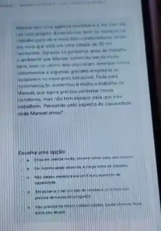 mais dais colahoradore
esti em uma cidaite de 20 mil
anon de trabalio
ben mat no ultime ano oconeram diversos novos
leteamentos e algumas g andes empress se
instalaram no novo pols industrial Toda esta
muto otrobalho de
Manoel que agora precise contrator coros
corefores, mas nilo tem espaco sara que eles
trabahem. Pensardo pelc aspecto da capacidade
onde Manoel errou?
Escolha uma opção
creaces
a carga extra ife trabatro
a
contature aureento de
capacideae
Depcoeria ciar un
eatro aes atuas