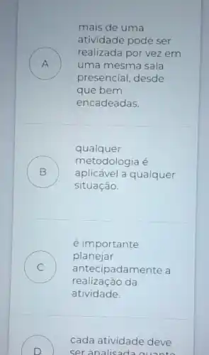 mais de uma
atividade pode ser
A ) uma mesma sala
realizada por vez em
presencial, desde
que bem
encadeadas.
qualquer
B )
aplicável a qualquer
metodologia é
situação.
é importante
C ) antecipadamente a
planejar
realização da
atividade.
D
) ser analisad
cada atividade deve