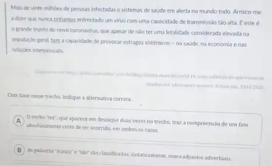 Mais de vinte milhoes de pessoas infectadas e sistemas de saúde em alerta no mundo todo.Arrisco-me
a dizer que nunca tinhamos enfrentado um virus com uma capacidade de transmissão tǎo alta. E este é
grande trunfo do novo coronavirus, que apesar de não ter uma letalidade considerada elevada na
população geral, tem a capacidade de provocar estragos sistêmicos - na saúde na economia e nas
relaçōes interpessoais.
Disponivel em: https: politica testadao com br blogs fausto macedocovid 19-uma-reflexao-do que-vivemos
atualmente/destaques nosios). Acesso em: 19/11/2020
Com base nesse trecho indique a alternativa correta.
A
absolutamente certo de ter ocorrido, em ambos os casos.
verbo "ter", que aparece em destaque duas vezes no trecho, traz a compreensão de um fato
B
As palavras "nunca"e "tào" sao classificadas, sintaticamente como adjuntos adverbiais.