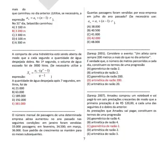 mais do
que caminhou no dia anterior. (Utilize, se necessário, a
expressão
a_(n)=a_(1)+(n-1)cdot r_(1)
No 31^circ  dia, Sebastião caminhou:
A) 3 100 m
B) 3200 m
C) 3300 m
D) 6100 m
E) 6300 m
A comporta de uma hidrelétrica está sendo aberta de
modo que a cada segundo a quantidade de água
despejada dobra. No 19 segundo, o volume de água
escoado foi de 3000 litros. (Se necessário utilize a
expressão:
S_(n)=(a_(1)cdot (q^n-1))/(q-1)
A quantidade de água despejada após 7 segundos , em
litros, foi de
A) 21.000
B) 63.000
C) 189.000
D) 192.000
E) 381.000
número mensal de passagens de uma determinada
empresa aérea aumentou no ano passado nas
seguintes condições: em janeiro foram vendidas
33.000 passagens; em fevereiro, 34.500; em março,
36.000. Esse padrão de crescimento se mantém para
os meses subsequentes.
Quantas passagens foram vendidas por essa empresa
em julho do ano passado? (Se necessário use:
a_(n)=a_(1)+(n-1)cdot r_(1)
(A) 38.000
(B) 40.500
(C) 41.000
(D) 42.000
(E) 48.000
(Saresp 2001). Considere o evento: "Um atleta corre
sempre 200 metros a mais do que no dia anterior".
É verdade que, o número de metros percorridos a cada
dia, constituem os termos de uma progressão
(A) geométrica de razão 2.
(B) aritmética de razão 2.
(C) geométrica de razão 200
(D) aritmética de razão 200.
(E) aritmética de razão 20.
(Saresp 2007). Amadeu comprou um notebook e vai
pagá-lo em seis prestações crescentes de modo que a
primeira prestação é de R 120,00 , e cada uma das
seguintes é o dobro da anterior.
As prestaçães que Amadeu vai pagar, constituem os
termos de uma progressão
(A) geométrica de razão 4.
(B) aritmética de razão 4.
(C) geométrica de razão 2.
(D) aritmética de razão 2
(E) aritmética de razão 3.