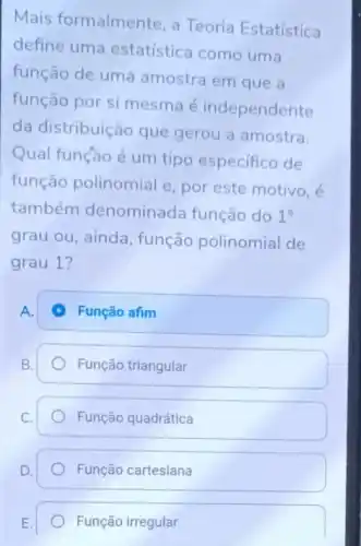 Mais formalment e, a Teoria Estatística
define uma estatística como uma
função de umá amostra em que a
função por si mesma é independente
da distribuição que gerou a amostra.
Qual função é um tipo especifico de
função polinomial e, por este motivo, é
também denominada função do 1^circ 
grau ou, ainda , função polinomial de
grau 1?
A.
Função afim
Função triangular
Função quadrática
Função cartesiana
Função irregular