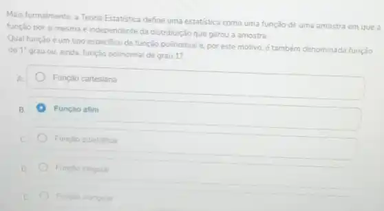 Mais formalmente, a Teoria Estatistica define uma estatistica como uma função de uma amostra em que a
função por si mesma é independente da distribuição que gerou a amostra.
Qual função é um tipo especifico de função polinomial e, por este motivo, é também denominada função
do 1^circ 
grau ou, ainda, função polinomial de grau 1?
Função cartesiana
Função afim
Função quadratica
Função irregular
Funçao triangular