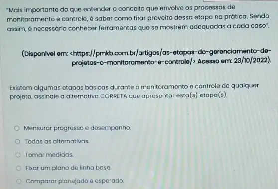 "Mais importante do que entender o conceito que envolve os processos de
monitoramento e controle, é saber como tirar proveito dessa etapa na prática. Sendo
assim, é necessário conhecer ferramentas que se mostrem adequadas a cada caso".
(Disponível em:<https://pmkb.com.br/artigos/as-etapas-do-gerenciamento de-
projetos-o-monitoramento-e-controle/> Acesso em: 23/10/2022).
Existem algumas etapas básicas durante o monitoramento e controle de qualquer
projeto, assinale a alternativa CORRETA que apresentar esta(s) etapa(s).
Mensurar progresso e desempenho.
Todas as alternativas.
Tomar medidas
Fixar um plano de linha base.
Comparar planejado e esperado.