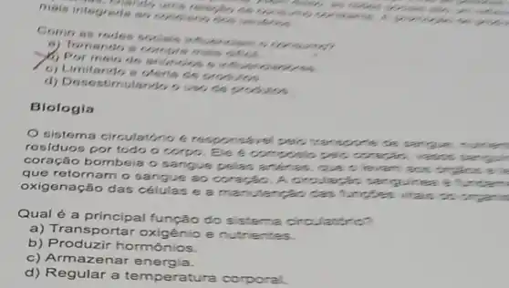 mais integrade an
do ums
Como as redes comp
9) Tomando s
(a) Por msio de anar
c) Limitando s clerts as
d)usiss
Biologia
sistema circulat noe
residuos por todo o corpo. Ele
coração bombeia o sangue pelas and has que
que retornam o sangue ao corario. A are
oxigenação das células e a cas
Qual é a principal função do s
a) Transportar oxigênio e nutrien
b) Produzir hormônios.
c) Armazenar energia.
d) Regular a temperatura corporal.