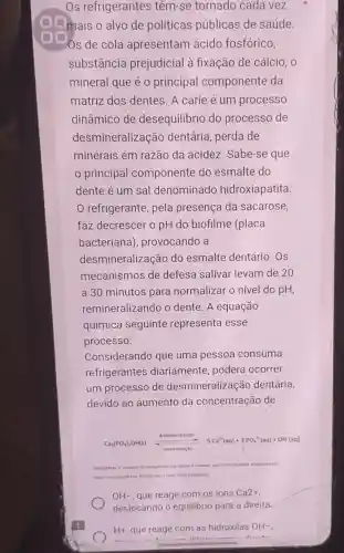 mais o alvo de políticas públicas de saúde.
Os de cola apresentam ácido fosfórico,
substância prejudicial à fixação de cálcio , o
mineral que é 0 principal componente da
matriz dos dentes . A cárie é um processo
dinâmico de desequilibrio do processo de
desmineralizaç ão dentária, perda de
minerais em razão da acidez. Sabe-se que
principal componente do esmalte do
dente é um sal denominado hidroxiapatita
refrigerante, pela presença da sacarose,
faz decrescer o pH do biofilme (placa
bacteriana , provocando a
desmineralização do esmalte dentário. OS
mecanismos de defesa salivar levam de 20
a 30 minutos para normalizar o nível do pH,
remineralizando o dente. A equação
química seguinte representa esse
processo:
Considerando que uma pessoa consuma
refrigerantes diariamente, poderá ocorrer
um processo de desmineraliz ação dentária,
devido ao aumento da concentração de
desmineralizaçlo
Ca_(3)(PO_(4))_(4)OH(s)xrightarrow [Delta ](dsumpleatumeters)
nos dentes e
dieta Disponivel em
1 main 2010 (adaptado)
OH- que reage com os ions Ca2+
deslocando o equilibrio para a direita
H+, que reage com as hidroxilas OH-
in