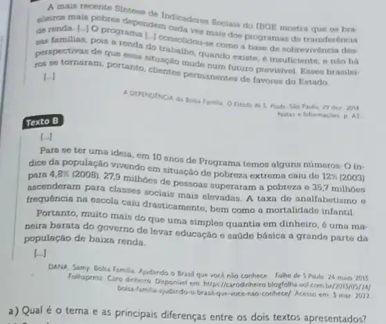 A mais recente Sintese
sileiros mais pobres dependemdicadores Sociais do IBGE mostra que
de renda. [-JO program [-] consolidou-snais dos programas de
sas familias, pois a renda do traholidou-se como a base do
perspectivas de que essa cituacao mude num futuro previsivel. Enses brasilei-
ros se tornaram, portanto clientes permanentes de favores do Estado
[ldots ]
Texto B
A DEPENDENCIA do Bola Family O Estado de 5 Poulo, Sio Paulo, 29 dez 2014
Notas e Informaçoes p As
...]
Para se ter uma ideia, em 10 anos de Programa temos alguns números: O in-
dice da populaçǎo vivendo em situação de pobreza extrema caiu do
12%  (2003) para 4,8% 
(2008). 27,9 milhoes do pessoas superaram a pobreza e 35,7 milhoes
ascenderam para classes sociais mais elevadas. A taxa do analfabetismo e
frequência na escola caiu drasticamente, bem como a mortalidado infantil.
Portanto, muito mais do que uma simples quantia em dinheiro, 6 uma rna-
neira barata do governo de levar educação e naúde básica a grande parte da
população de baixa renda.
[...]
DANA, Sarry. Bolsa Famili Ajudando o Brasil que vocé nào conhece... Folha de 5 Paulo. 24 maio 2013
Folhapress Caro dinheiro Disponivel em https//carodinheiro blogfolha vol com br/2013/05/24)
bolsa-familia-judando-o-brasil-que voce-nao-conhece/, Acesso em 3 mar. 2022
a) Qual é o tema e as principais diferenças entre os dois textos apresentados?