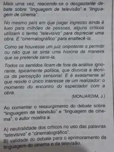 Mais uma vez reacende-se o desgastante de-
bate sobre "linguagem de televisão "e "lingua-
gem de cinema".
No mesmo país em que pagar ingresso ainda é
luxo para milhoes de pessoas , alguns críticos
utilizam o termo "televisivo para depreciar uma
obra.E "cinematográfico "para enaltecé -la.
Como se houvesse um juiz onipotente a permitir
ou não que se sinta uma história da maneira
que se pretende senti-la.
Todos os sentidos ficam de fora da análise igno-
rante , tipicamente politica, que divorcia a técni-
ca da percepção sensorial. E é exatamente ai
que reside o unico interesse de um realizador:o
momento do encontro do espectador com a
obra.
(MONJARDIM, J.)
Ao comentar o ressurgimento do debate sobre
"linguagem de televisão e "linguagem de cine-
ma", o autor mostra a:
A) neutralidade dos criticos no uso das palavras
"televisivo" e "cinematográfico".
B) validade do debate para o aprimoramento da
linguagem do cinema e da televisão.