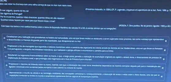 Mais vale
estar na chameta com uma velha carroça do que no mor num navio novo.
mar salgado, quanto do teusal
(Proverbio holandés. In: SEBLLOT,P. Legendes, cryances et supertitions de la mer. Paris:1886 p.7
Sao lagrimas de Portugal?
Porte cruzarmos, quantas miles choraram, quantos fihos em vào rezaram!
Quantas nokes ficaram por casar para que fosses nossa, o mar!
Com base nostextos e nos conhecimentos sobre o tema da Expanslo Maritima dos sétulos XV e M. e correto afirmar quesn
novegaçoes:
(PESSOA. F. Obra poética Rio de Janeiro: Aguillar,1969. p. 82)
a) Constitulram
eddo e o fracasso de grande parte das expediçbes que desapareceram nomar.
uma realizaçdo sem precedentes na historia da humanidade uma vez que foram multos
Propidaram o fim do monopollo que espanhols e Italianos mantinham
e os portugueser despeto das tentabkas holandesas.que realizarom o
B
square 
comérdo das especianias do orlente através do dominio
periplo afticano e encontrarem o caminho para as Indlas.
realizaçlo da acumulação originaris de capital e, atraves desta, o finandamento do processo de
e do marinha mercante da	class x
Resultaran na hegemonia france-britink sobre
as mares, o que.
Implantaglo da industria naval o que prolongou esta hegemonia ate
d) Propiclaram o dominio cla Holanda sobre os mares fazendo com
Reagbes comerclals entre os demals
E
Representaram o triunfo da ciencle e da tecnologia resultantes dars
revelaram os limites do mundo e propiciaram rapidamente