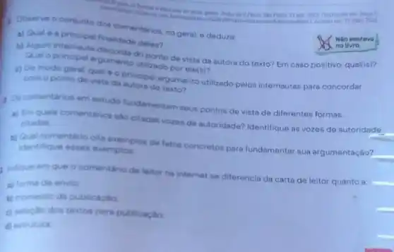 mak 2022
1 coserve o conjunto dos comentários, no geral, e deduza:
a) Qual 6 principal finalidade deles?
b) Algum internauta disconda do ponto de vista da autora do texto?Em caso positivo, qualitis)?
Qual o principal argumento utilizado por ele(s)?
c) De modo geral qual é o principal argumento utilizado polos internautas para concordar
com oponto de vista da autora do texto?
1. Or comentarios em estudo fundamentam seus pontos de vista de diferentes formas.
a) Em quais comentirios sao citadas vozes de autoridade? Identifique as vozes de autoridade
citadas
__
b) Qual comentario cita exemplos de fatos concretos para fundamentar sua argumentação?
identifique esses exemplos
indique em que o comentario de leitor na internet se diferencia da carta de leitor quanto a:
a) forma de envio
b) momento da publicaglo
c) selectio dos textos para publicaciac