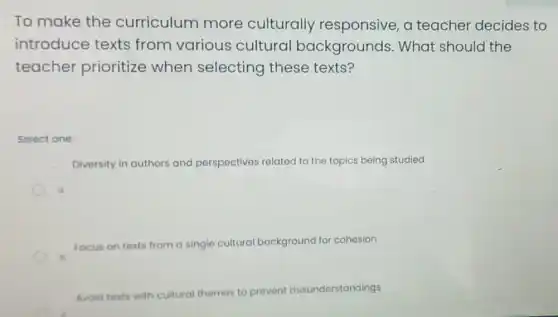 To make the curriculum more culturally responsive, a teacher decides to
introduce texts from various cultural backgrounds . What should the
teacher prioritize when selecting these texts?
Select one:
Diversity in authors and perspectives related to the topics being studied
t
focus on texts from a single cultural background for cohesion
Avoid texts with cultural themes to prevent misunderstandings