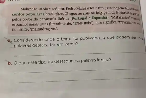 Malandro, sábio e sedutor, Pedro Malasartes é um personagem famosong
contos populares brasileiros. Chegou ao país na bagagem de histórias trazidas
pelos povos da península Ibérica (Portugal e Espanha)
espanhol malas artes (literalmente . "artes más"), que significa "travessuras" ou
no limite , "malandragens".
onsiderando onde o texto foi publicado, o que podem ser essas
palavras destacadas em verde?
__
b. O que esse tipo de destaque na palavra indica?
__