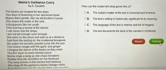 Mama's Garbanzo Curry
by A. Gautam
The beans are soaked for two days
Two days of drowning in her aluminum bowl
Makes them gentle, like my kid brother's hands
She drains the water in the sink
It disappears like her youth
Only leaving a sound of the stories
I can never see the drops
I am not tall enough soon enough
She turns on the stove and sets us at a distance
Safe from the boiling oil, the scattering fenugreek
We watch the turmeric powder jump into the pan
The onions mingle with the garlic and ginger
I imagine the dance of the beans as they enter
The thin layer of newly formed sauce
Mama sings a song as she chops tomatoes
Redder than the vermillion on her forehead
The song echoes in the kitchen from faraway
She sings till the garbanzo beans change colors
turne into the chardn of the curni nourdar
How can the reader tell what genre this is?
A. The subject matter of the text is universal and timeless.
B. The text's setting is historically significant to its meaning.
C. The language of the text is intense and full of imagery.
DD. The text documents the facts of the narrator's childhood.