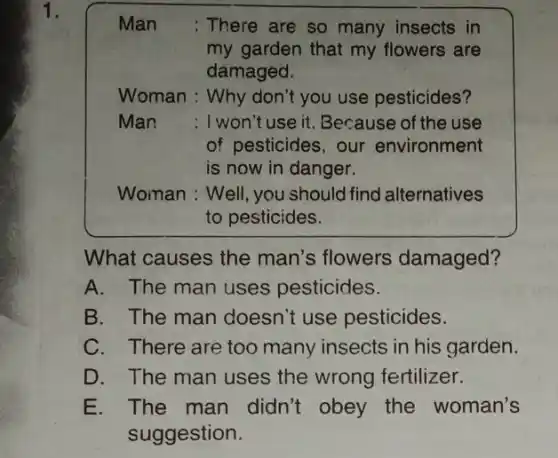 Man : There are so many insects in
my garden that my flowers are
damaged.
Woman : Why don't you use pesticides?
Man : I won't use it. Because of the use
of pesticides, our environment
is now in danger.
Woman : Well, you should find alternatives
to pesticides.
What causes the man's flowers damaged?
A. The man uses pesticides.
B. The man doesn't use pesticides.
C. There are too many insects in his garden.
D. The man uses the wrong fertilizer.
E. The man didn't obey the woman's
suggestion.